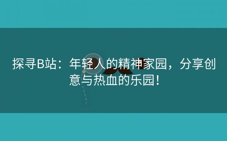 探寻B站：年轻人的精神家园，分享创意与热血的乐园！