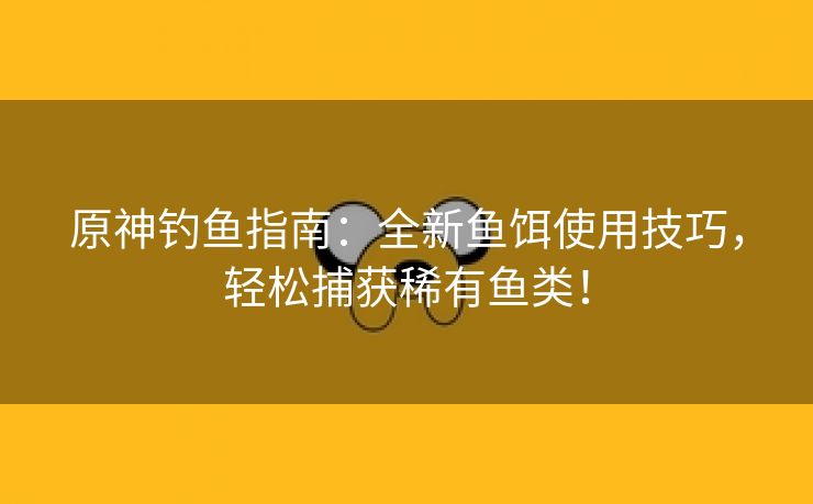 原神钓鱼指南：全新鱼饵使用技巧，轻松捕获稀有鱼类！