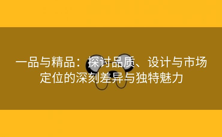 一品与精品：探讨品质、设计与市场定位的深刻差异与独特魅力