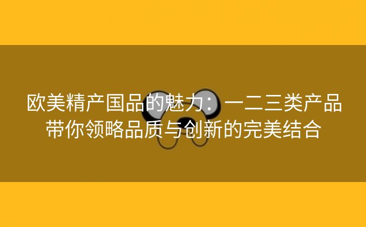 欧美精产国品的魅力：一二三类产品带你领略品质与创新的完美结合