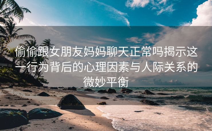 偷偷跟女朋友妈妈聊天正常吗揭示这一行为背后的心理因素与人际关系的微妙平衡