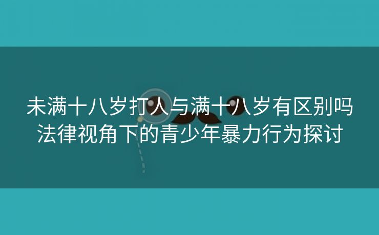 未满十八岁打人与满十八岁有区别吗法律视角下的青少年暴力行为探讨