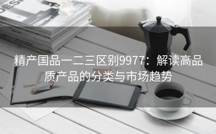 精产国品一二三区别9977：解读高品质产品的分类与市场趋势