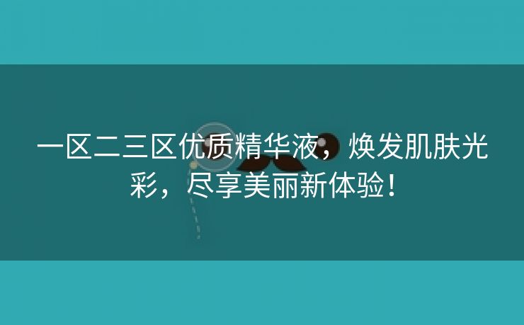 一区二三区优质精华液，焕发肌肤光彩，尽享美丽新体验！