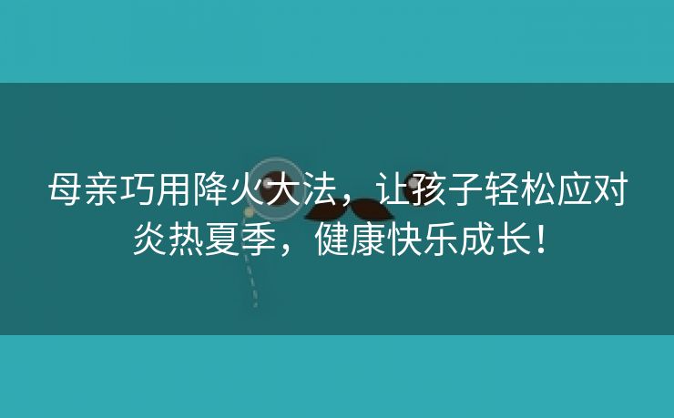 母亲巧用降火大法，让孩子轻松应对炎热夏季，健康快乐成长！