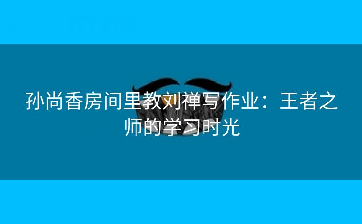 孙尚香房间里教刘禅写作业：王者之师的学习时光