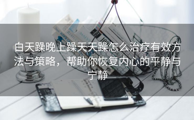 白天躁晚上躁天天躁怎么治疗有效方法与策略，帮助你恢复内心的平静与宁静