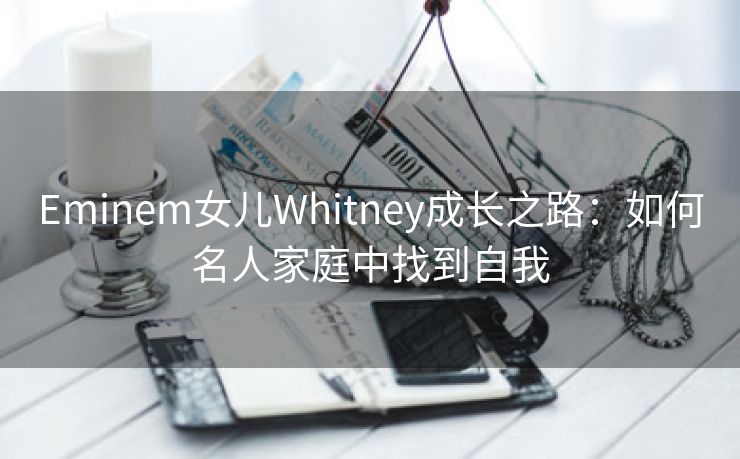 Eminem女儿Whitney成长之路：如何名人家庭中找到自我