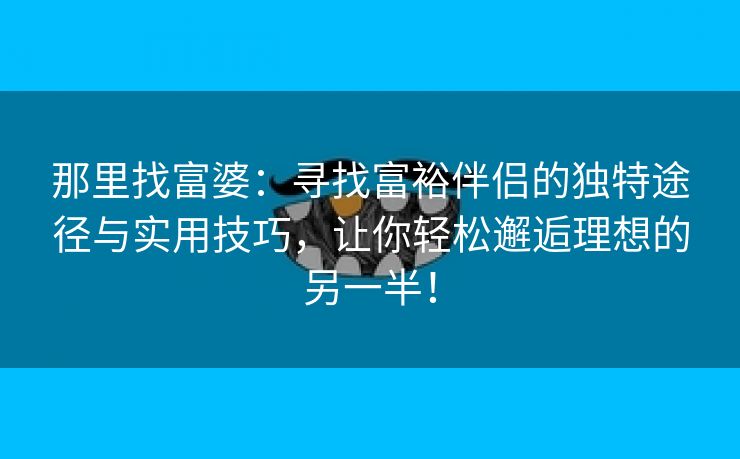 那里找富婆：寻找富裕伴侣的独特途径与实用技巧，让你轻松邂逅理想的另一半！