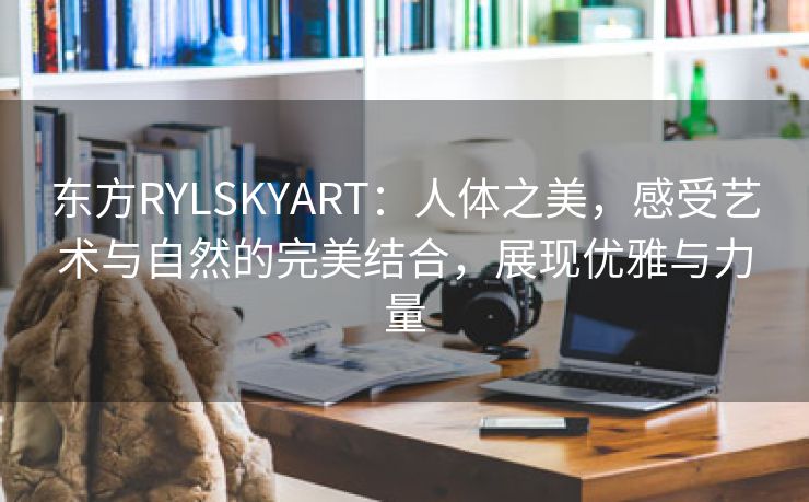 东方RYLSKYART：人体之美，感受艺术与自然的完美结合，展现优雅与力量