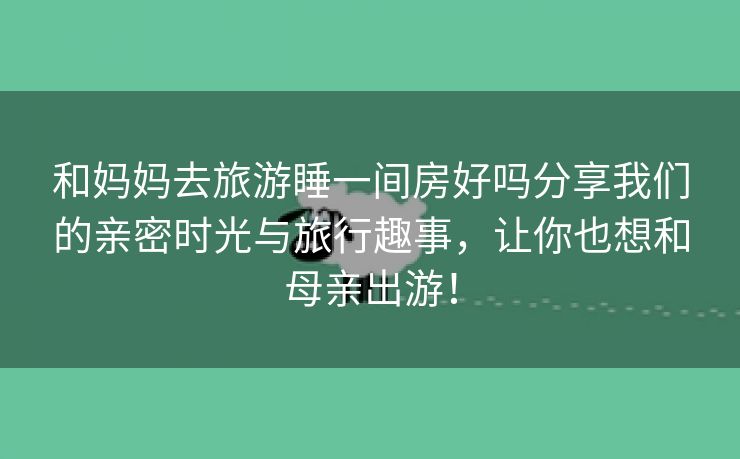 和妈妈去旅游睡一间房好吗分享我们的亲密时光与旅行趣事，让你也想和母亲出游！