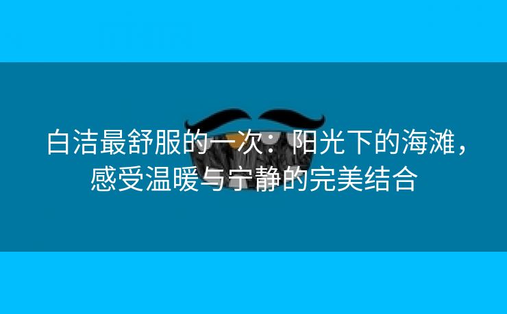 白洁最舒服的一次：阳光下的海滩，感受温暖与宁静的完美结合