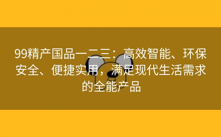 99精产国品一二三：高效智能、环保安全、便捷实用，满足现代生活需求的全能产品