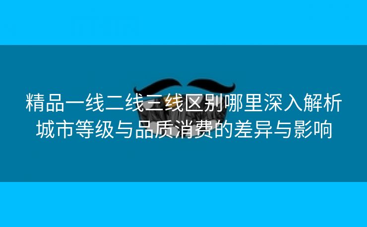 精品一线二线三线区别哪里深入解析城市等级与品质消费的差异与影响