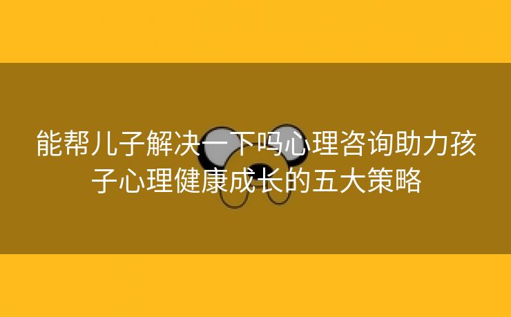 能帮儿子解决一下吗心理咨询助力孩子心理健康成长的五大策略