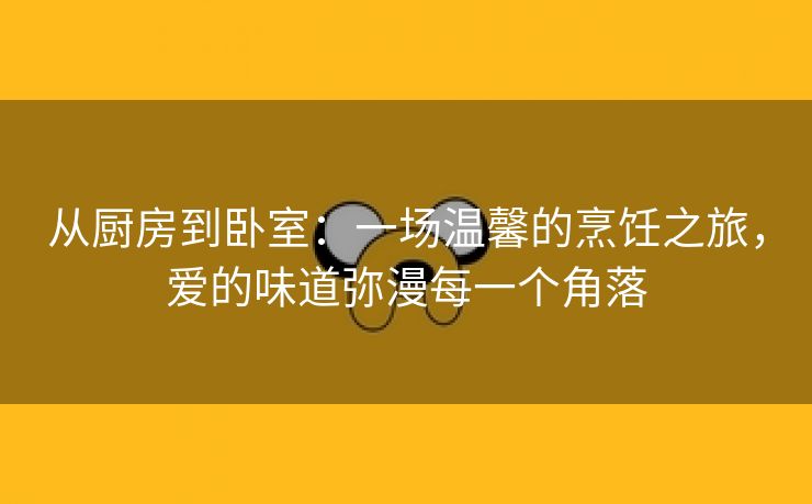 从厨房到卧室：一场温馨的烹饪之旅，爱的味道弥漫每一个角落