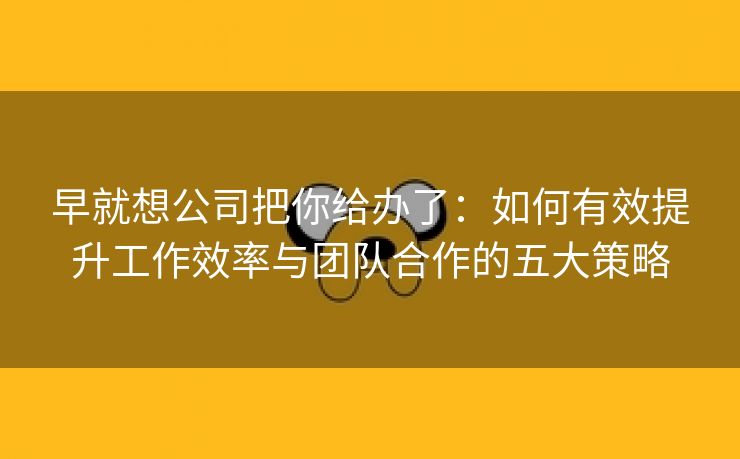 早就想公司把你给办了：如何有效提升工作效率与团队合作的五大策略