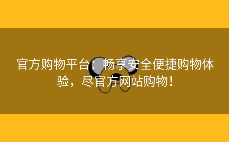 官方购物平台：畅享安全便捷购物体验，尽官方网站购物！