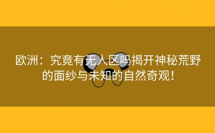 欧洲：究竟有无人区吗揭开神秘荒野的面纱与未知的自然奇观！