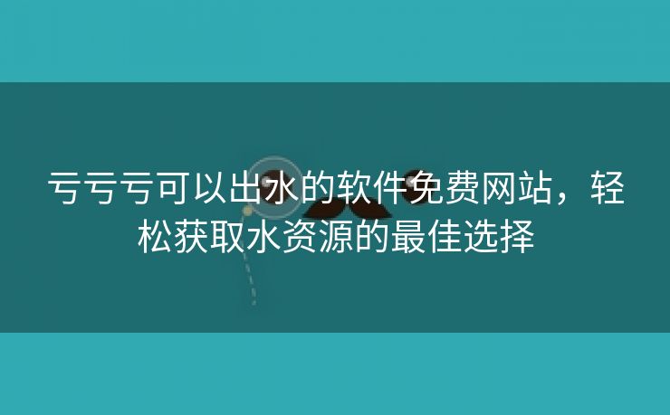 亏亏亏可以出水的软件免费网站，轻松获取水资源的最佳选择