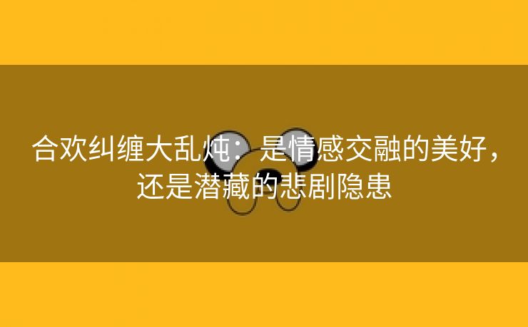 合欢纠缠大乱炖：是情感交融的美好，还是潜藏的悲剧隐患