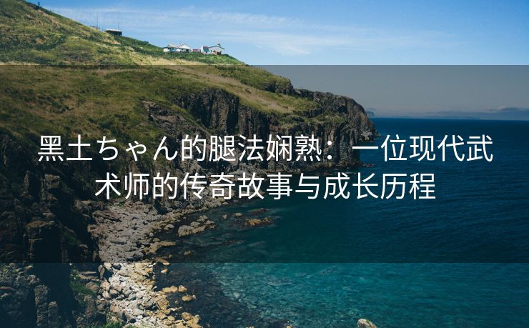 黑土ちゃん的腿法娴熟：一位现代武术师的传奇故事与成长历程