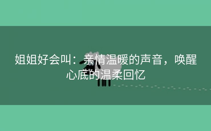 姐姐好会叫：亲情温暖的声音，唤醒心底的温柔回忆