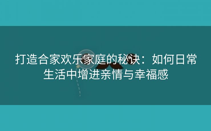 打造合家欢乐家庭的秘诀：如何日常生活中增进亲情与幸福感