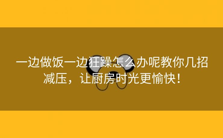 一边做饭一边狂躁怎么办呢教你几招减压，让厨房时光更愉快！