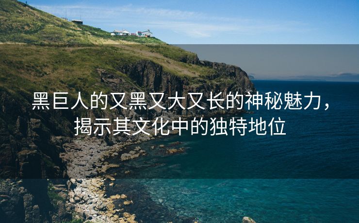 黑巨人的又黑又大又长的神秘魅力，揭示其文化中的独特地位