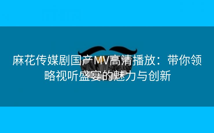 麻花传媒剧国产MV高清播放：带你领略视听盛宴的魅力与创新