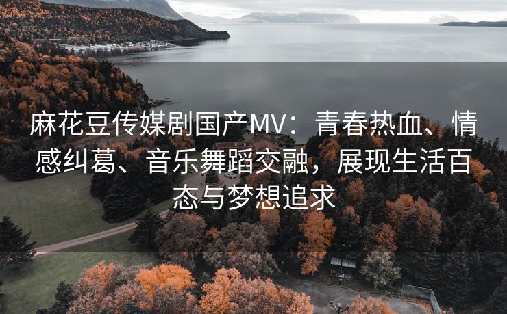 麻花豆传媒剧国产MV：青春热血、情感纠葛、音乐舞蹈交融，展现生活百态与梦想追求