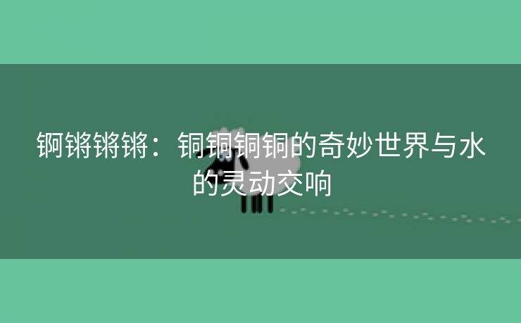 锕锵锵锵：铜铜铜铜的奇妙世界与水的灵动交响