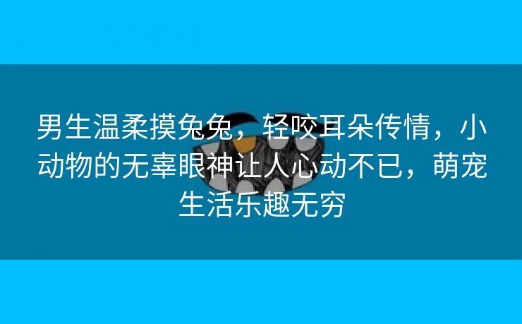 男生温柔摸兔兔，轻咬耳朵传情，小动物的无辜眼神让人心动不已，萌宠生活乐趣无穷