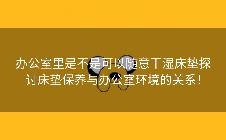 办公室里是不是可以随意干湿床垫探讨床垫保养与办公室环境的关系！