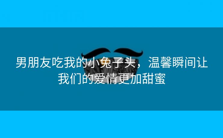 男朋友吃我的小兔子头，温馨瞬间让我们的爱情更加甜蜜