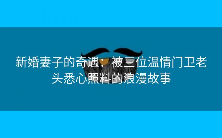 新婚妻子的奇遇：被三位温情门卫老头悉心照料的浪漫故事