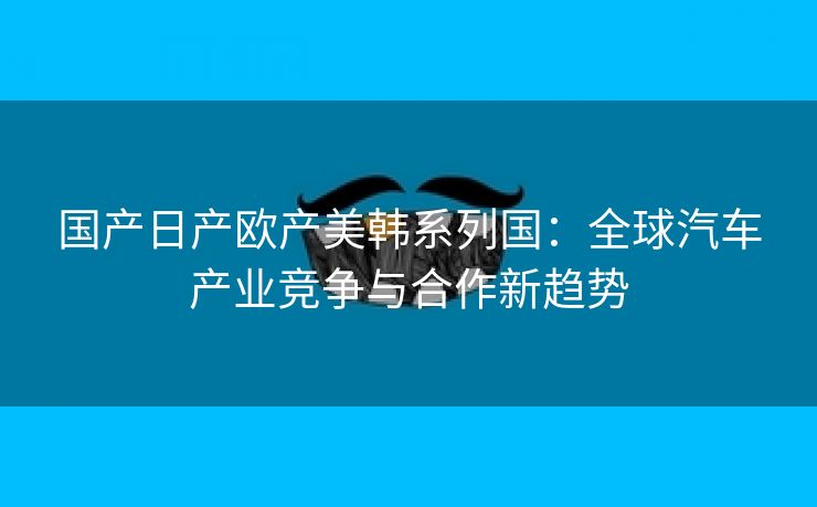 国产日产欧产美韩系列国：全球汽车产业竞争与合作新趋势