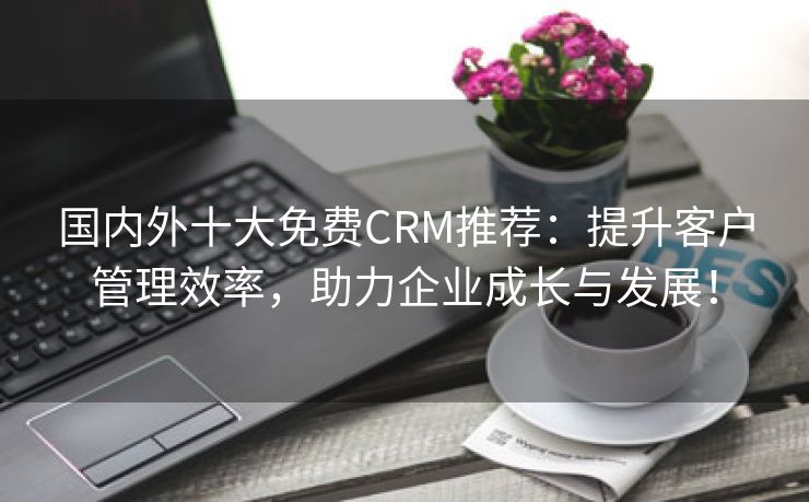 国内外十大免费CRM推荐：提升客户管理效率，助力企业成长与发展！