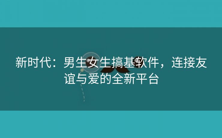 新时代：男生女生搞基软件，连接友谊与爱的全新平台