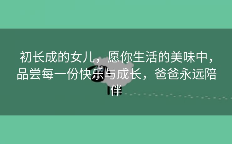 初长成的女儿，愿你生活的美味中，品尝每一份快乐与成长，爸爸永远陪伴