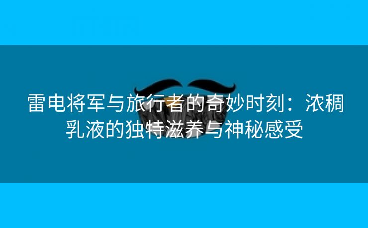 雷电将军与旅行者的奇妙时刻：浓稠乳液的独特滋养与神秘感受