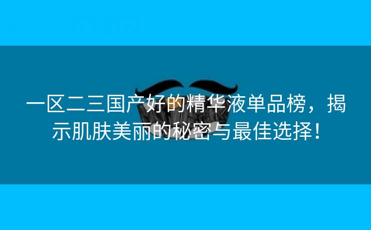 一区二三国产好的精华液单品榜，揭示肌肤美丽的秘密与最佳选择！