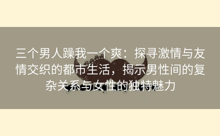 三个男人躁我一个爽：探寻激情与友情交织的都市生活，揭示男性间的复杂关系与女性的独特魅力