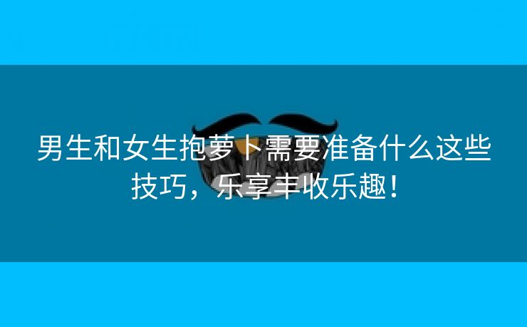 男生和女生抱萝卜需要准备什么这些技巧，乐享丰收乐趣！