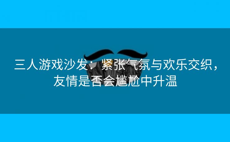 三人游戏沙发：紧张气氛与欢乐交织，友情是否会尴尬中升温