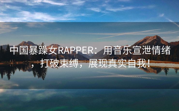 中国暴躁女RAPPER：用音乐宣泄情绪，打破束缚，展现真实自我！