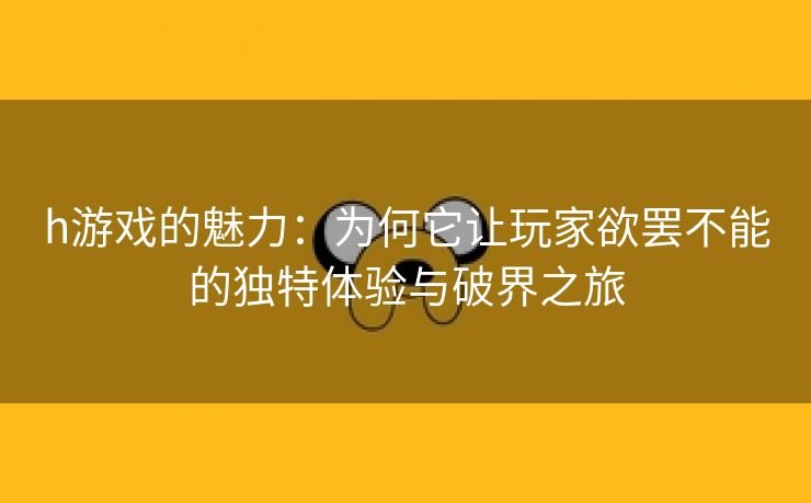 h游戏的魅力：为何它让玩家欲罢不能的独特体验与破界之旅