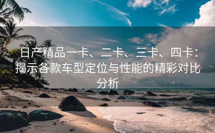 日产精品一卡、二卡、三卡、四卡：揭示各款车型定位与性能的精彩对比分析