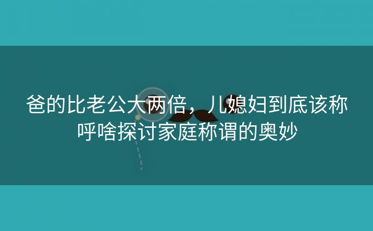 爸的比老公大两倍，儿媳妇到底该称呼啥探讨家庭称谓的奥妙